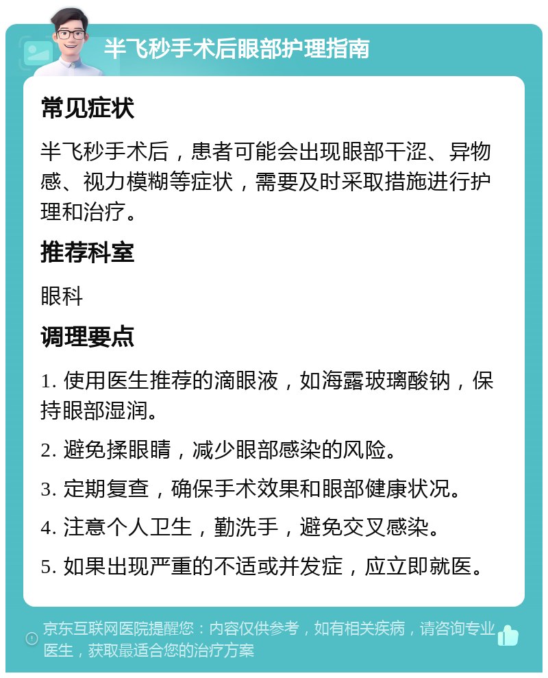 半飞秒手术后眼部护理指南 常见症状 半飞秒手术后，患者可能会出现眼部干涩、异物感、视力模糊等症状，需要及时采取措施进行护理和治疗。 推荐科室 眼科 调理要点 1. 使用医生推荐的滴眼液，如海露玻璃酸钠，保持眼部湿润。 2. 避免揉眼睛，减少眼部感染的风险。 3. 定期复查，确保手术效果和眼部健康状况。 4. 注意个人卫生，勤洗手，避免交叉感染。 5. 如果出现严重的不适或并发症，应立即就医。