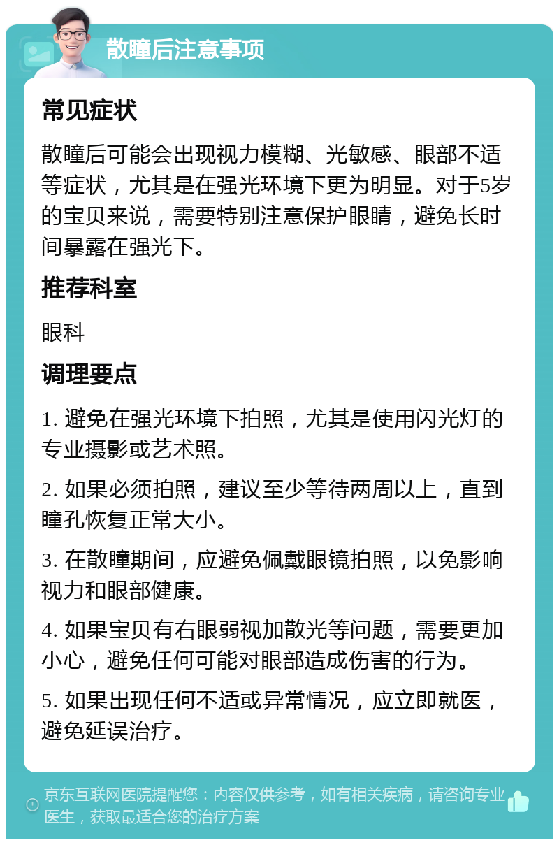 散瞳后注意事项 常见症状 散瞳后可能会出现视力模糊、光敏感、眼部不适等症状，尤其是在强光环境下更为明显。对于5岁的宝贝来说，需要特别注意保护眼睛，避免长时间暴露在强光下。 推荐科室 眼科 调理要点 1. 避免在强光环境下拍照，尤其是使用闪光灯的专业摄影或艺术照。 2. 如果必须拍照，建议至少等待两周以上，直到瞳孔恢复正常大小。 3. 在散瞳期间，应避免佩戴眼镜拍照，以免影响视力和眼部健康。 4. 如果宝贝有右眼弱视加散光等问题，需要更加小心，避免任何可能对眼部造成伤害的行为。 5. 如果出现任何不适或异常情况，应立即就医，避免延误治疗。