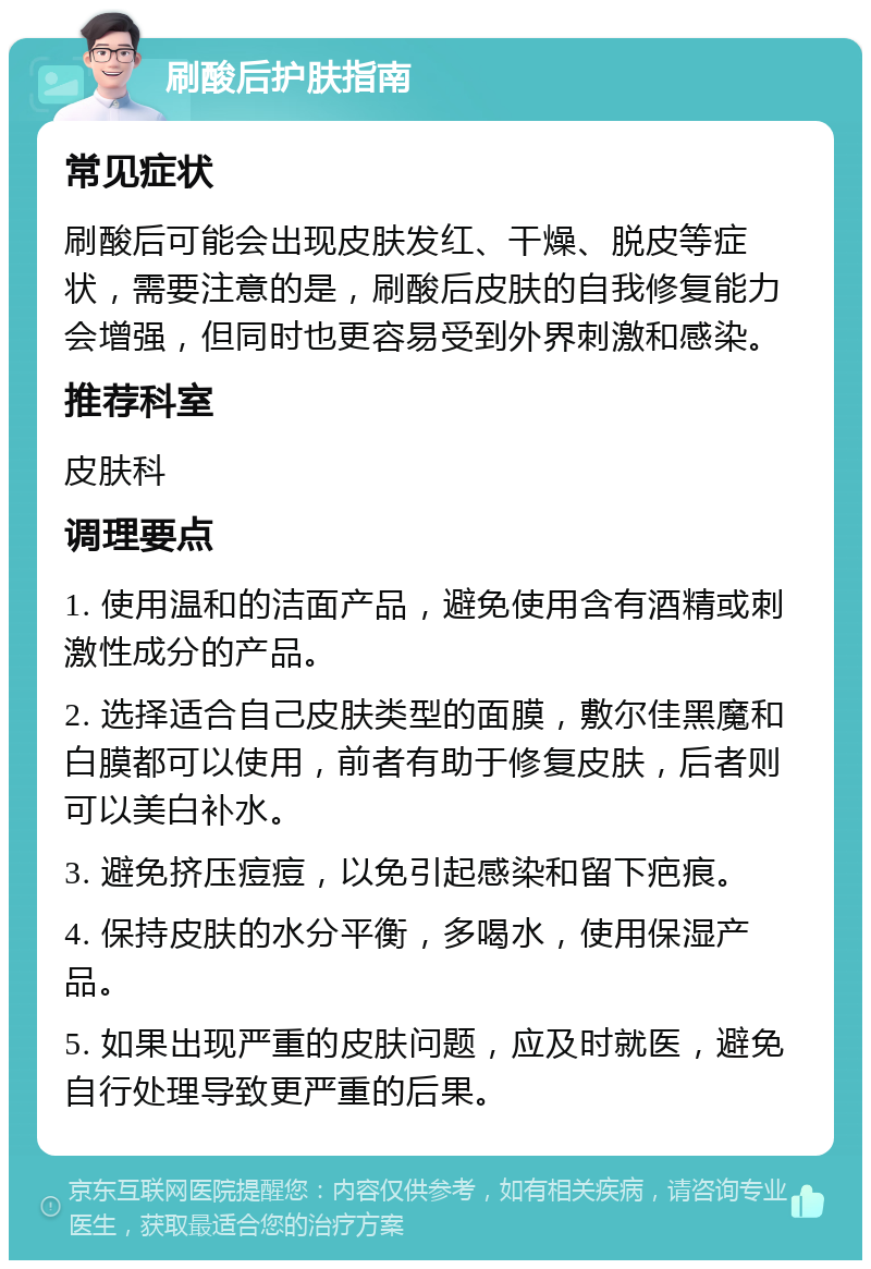 刷酸后护肤指南 常见症状 刷酸后可能会出现皮肤发红、干燥、脱皮等症状，需要注意的是，刷酸后皮肤的自我修复能力会增强，但同时也更容易受到外界刺激和感染。 推荐科室 皮肤科 调理要点 1. 使用温和的洁面产品，避免使用含有酒精或刺激性成分的产品。 2. 选择适合自己皮肤类型的面膜，敷尔佳黑魔和白膜都可以使用，前者有助于修复皮肤，后者则可以美白补水。 3. 避免挤压痘痘，以免引起感染和留下疤痕。 4. 保持皮肤的水分平衡，多喝水，使用保湿产品。 5. 如果出现严重的皮肤问题，应及时就医，避免自行处理导致更严重的后果。