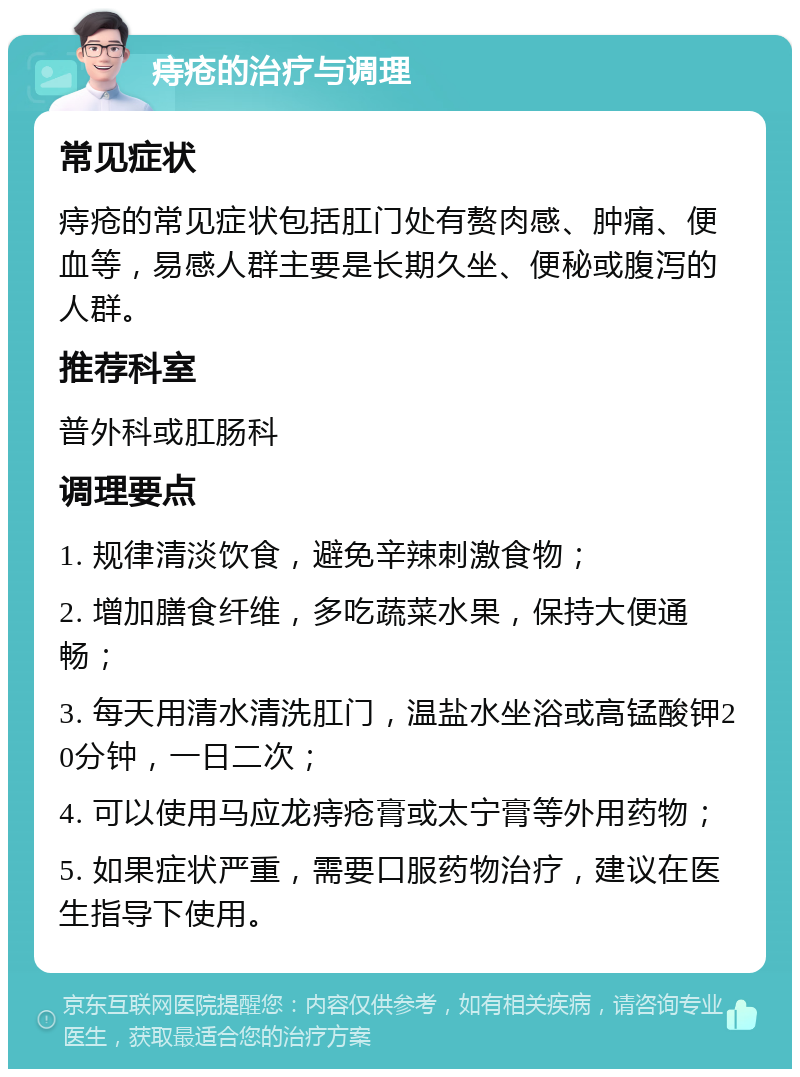 痔疮的治疗与调理 常见症状 痔疮的常见症状包括肛门处有赘肉感、肿痛、便血等，易感人群主要是长期久坐、便秘或腹泻的人群。 推荐科室 普外科或肛肠科 调理要点 1. 规律清淡饮食，避免辛辣刺激食物； 2. 增加膳食纤维，多吃蔬菜水果，保持大便通畅； 3. 每天用清水清洗肛门，温盐水坐浴或高锰酸钾20分钟，一日二次； 4. 可以使用马应龙痔疮膏或太宁膏等外用药物； 5. 如果症状严重，需要口服药物治疗，建议在医生指导下使用。