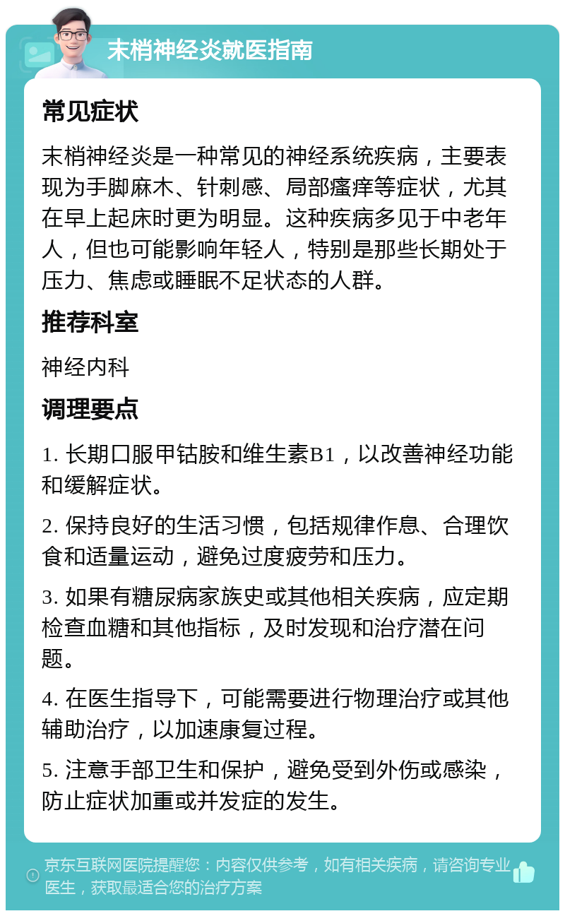 末梢神经炎就医指南 常见症状 末梢神经炎是一种常见的神经系统疾病，主要表现为手脚麻木、针刺感、局部瘙痒等症状，尤其在早上起床时更为明显。这种疾病多见于中老年人，但也可能影响年轻人，特别是那些长期处于压力、焦虑或睡眠不足状态的人群。 推荐科室 神经内科 调理要点 1. 长期口服甲钴胺和维生素B1，以改善神经功能和缓解症状。 2. 保持良好的生活习惯，包括规律作息、合理饮食和适量运动，避免过度疲劳和压力。 3. 如果有糖尿病家族史或其他相关疾病，应定期检查血糖和其他指标，及时发现和治疗潜在问题。 4. 在医生指导下，可能需要进行物理治疗或其他辅助治疗，以加速康复过程。 5. 注意手部卫生和保护，避免受到外伤或感染，防止症状加重或并发症的发生。