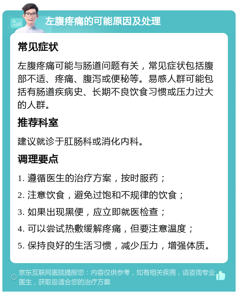 左腹疼痛的可能原因及处理 常见症状 左腹疼痛可能与肠道问题有关，常见症状包括腹部不适、疼痛、腹泻或便秘等。易感人群可能包括有肠道疾病史、长期不良饮食习惯或压力过大的人群。 推荐科室 建议就诊于肛肠科或消化内科。 调理要点 1. 遵循医生的治疗方案，按时服药； 2. 注意饮食，避免过饱和不规律的饮食； 3. 如果出现黑便，应立即就医检查； 4. 可以尝试热敷缓解疼痛，但要注意温度； 5. 保持良好的生活习惯，减少压力，增强体质。