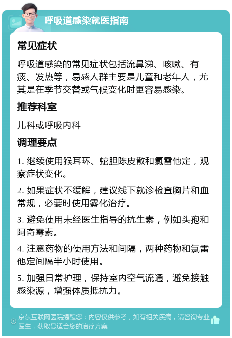 呼吸道感染就医指南 常见症状 呼吸道感染的常见症状包括流鼻涕、咳嗽、有痰、发热等，易感人群主要是儿童和老年人，尤其是在季节交替或气候变化时更容易感染。 推荐科室 儿科或呼吸内科 调理要点 1. 继续使用猴耳环、蛇胆陈皮散和氯雷他定，观察症状变化。 2. 如果症状不缓解，建议线下就诊检查胸片和血常规，必要时使用雾化治疗。 3. 避免使用未经医生指导的抗生素，例如头孢和阿奇霉素。 4. 注意药物的使用方法和间隔，两种药物和氯雷他定间隔半小时使用。 5. 加强日常护理，保持室内空气流通，避免接触感染源，增强体质抵抗力。