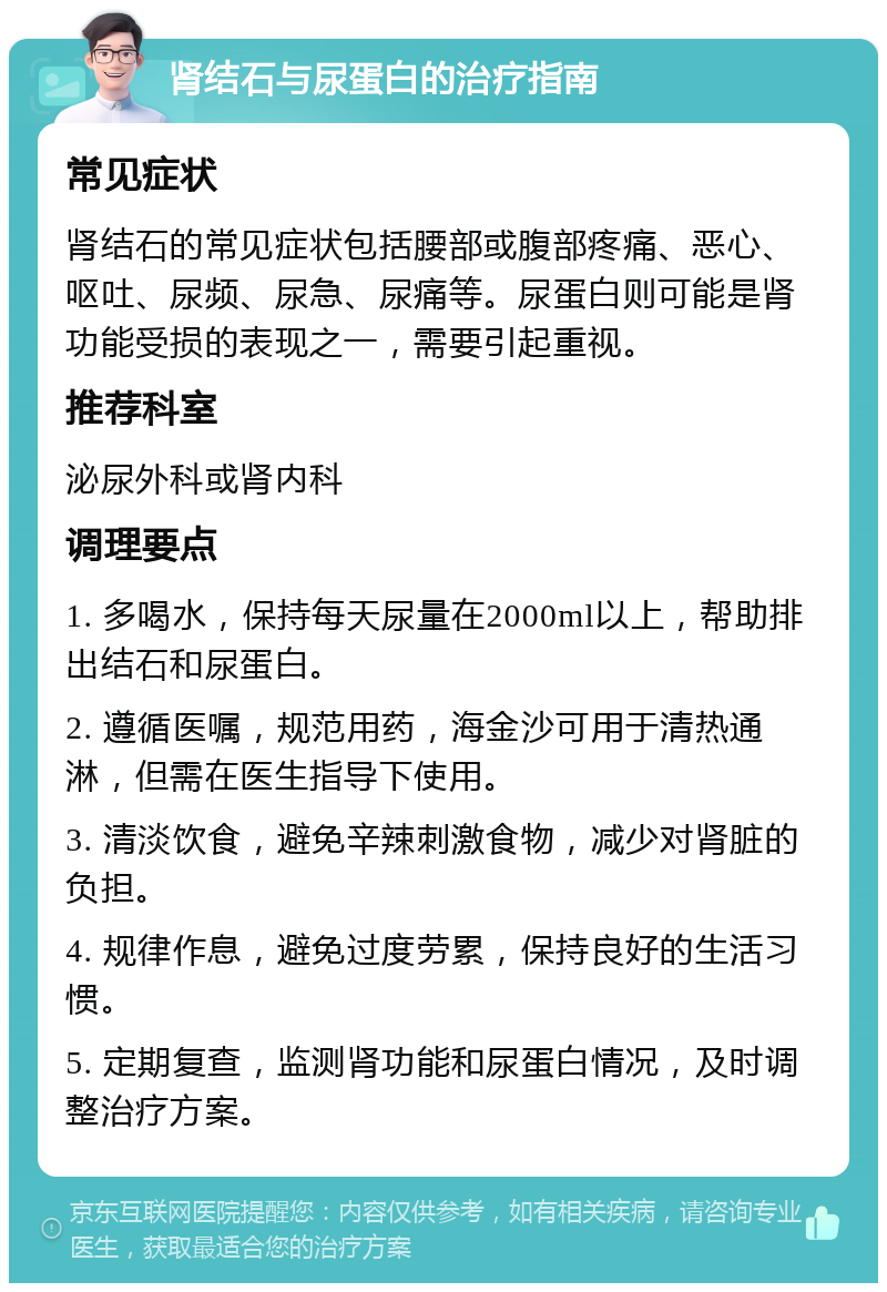 肾结石与尿蛋白的治疗指南 常见症状 肾结石的常见症状包括腰部或腹部疼痛、恶心、呕吐、尿频、尿急、尿痛等。尿蛋白则可能是肾功能受损的表现之一，需要引起重视。 推荐科室 泌尿外科或肾内科 调理要点 1. 多喝水，保持每天尿量在2000ml以上，帮助排出结石和尿蛋白。 2. 遵循医嘱，规范用药，海金沙可用于清热通淋，但需在医生指导下使用。 3. 清淡饮食，避免辛辣刺激食物，减少对肾脏的负担。 4. 规律作息，避免过度劳累，保持良好的生活习惯。 5. 定期复查，监测肾功能和尿蛋白情况，及时调整治疗方案。