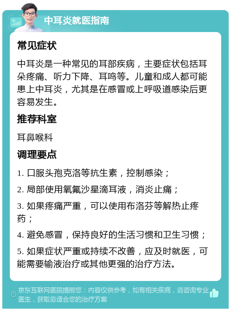 中耳炎就医指南 常见症状 中耳炎是一种常见的耳部疾病，主要症状包括耳朵疼痛、听力下降、耳鸣等。儿童和成人都可能患上中耳炎，尤其是在感冒或上呼吸道感染后更容易发生。 推荐科室 耳鼻喉科 调理要点 1. 口服头孢克洛等抗生素，控制感染； 2. 局部使用氧氟沙星滴耳液，消炎止痛； 3. 如果疼痛严重，可以使用布洛芬等解热止疼药； 4. 避免感冒，保持良好的生活习惯和卫生习惯； 5. 如果症状严重或持续不改善，应及时就医，可能需要输液治疗或其他更强的治疗方法。