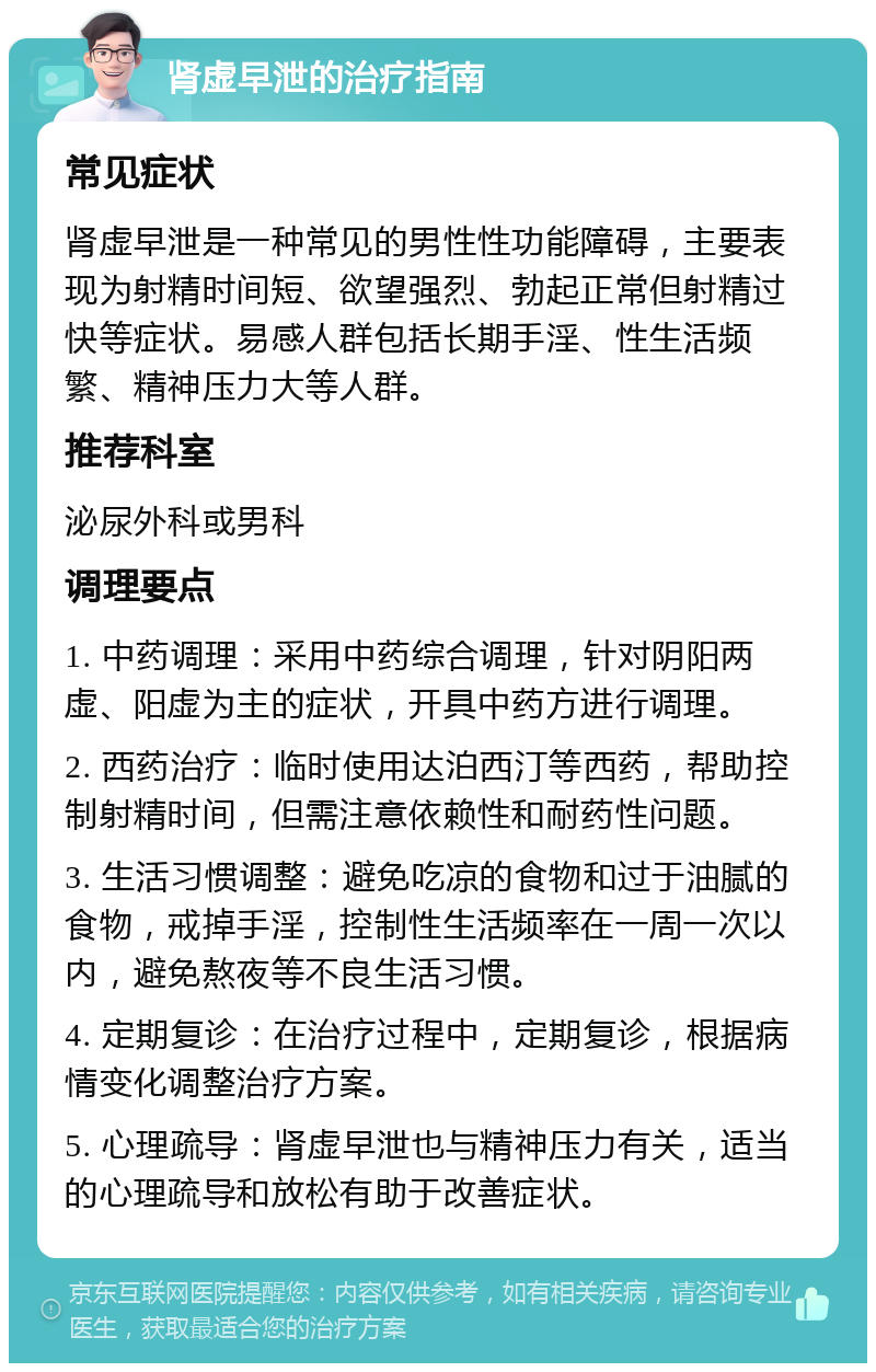 肾虚早泄的治疗指南 常见症状 肾虚早泄是一种常见的男性性功能障碍，主要表现为射精时间短、欲望强烈、勃起正常但射精过快等症状。易感人群包括长期手淫、性生活频繁、精神压力大等人群。 推荐科室 泌尿外科或男科 调理要点 1. 中药调理：采用中药综合调理，针对阴阳两虚、阳虚为主的症状，开具中药方进行调理。 2. 西药治疗：临时使用达泊西汀等西药，帮助控制射精时间，但需注意依赖性和耐药性问题。 3. 生活习惯调整：避免吃凉的食物和过于油腻的食物，戒掉手淫，控制性生活频率在一周一次以内，避免熬夜等不良生活习惯。 4. 定期复诊：在治疗过程中，定期复诊，根据病情变化调整治疗方案。 5. 心理疏导：肾虚早泄也与精神压力有关，适当的心理疏导和放松有助于改善症状。