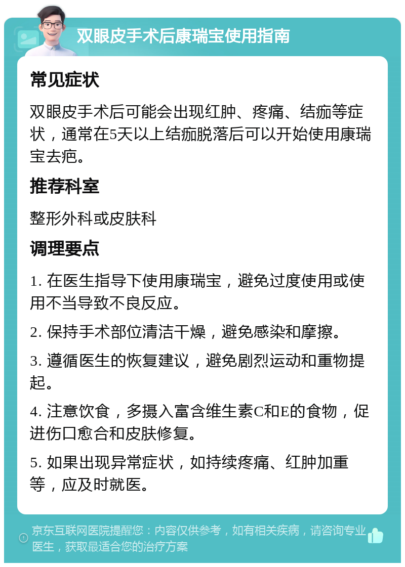 双眼皮手术后康瑞宝使用指南 常见症状 双眼皮手术后可能会出现红肿、疼痛、结痂等症状，通常在5天以上结痂脱落后可以开始使用康瑞宝去疤。 推荐科室 整形外科或皮肤科 调理要点 1. 在医生指导下使用康瑞宝，避免过度使用或使用不当导致不良反应。 2. 保持手术部位清洁干燥，避免感染和摩擦。 3. 遵循医生的恢复建议，避免剧烈运动和重物提起。 4. 注意饮食，多摄入富含维生素C和E的食物，促进伤口愈合和皮肤修复。 5. 如果出现异常症状，如持续疼痛、红肿加重等，应及时就医。