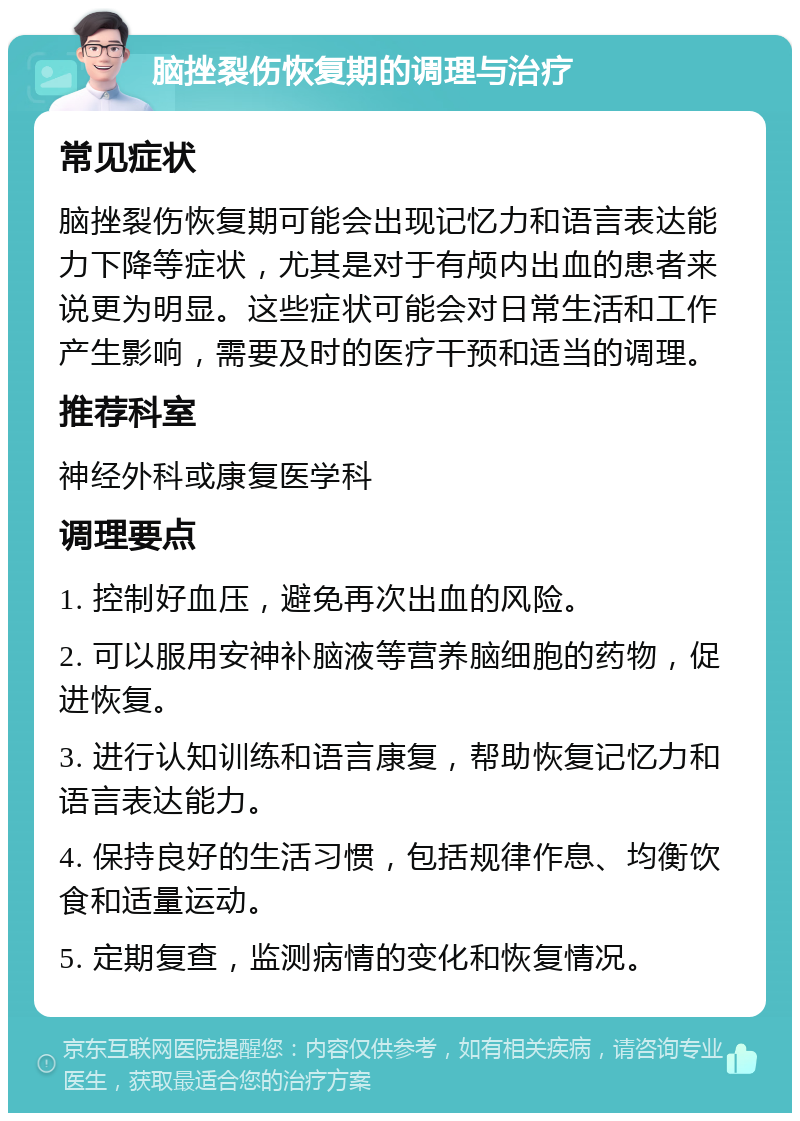 脑挫裂伤恢复期的调理与治疗 常见症状 脑挫裂伤恢复期可能会出现记忆力和语言表达能力下降等症状，尤其是对于有颅内出血的患者来说更为明显。这些症状可能会对日常生活和工作产生影响，需要及时的医疗干预和适当的调理。 推荐科室 神经外科或康复医学科 调理要点 1. 控制好血压，避免再次出血的风险。 2. 可以服用安神补脑液等营养脑细胞的药物，促进恢复。 3. 进行认知训练和语言康复，帮助恢复记忆力和语言表达能力。 4. 保持良好的生活习惯，包括规律作息、均衡饮食和适量运动。 5. 定期复查，监测病情的变化和恢复情况。