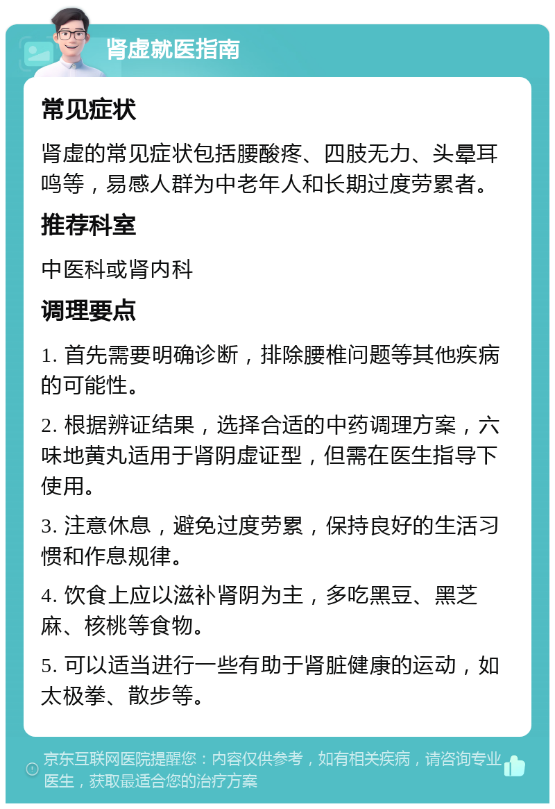 肾虚就医指南 常见症状 肾虚的常见症状包括腰酸疼、四肢无力、头晕耳鸣等，易感人群为中老年人和长期过度劳累者。 推荐科室 中医科或肾内科 调理要点 1. 首先需要明确诊断，排除腰椎问题等其他疾病的可能性。 2. 根据辨证结果，选择合适的中药调理方案，六味地黄丸适用于肾阴虚证型，但需在医生指导下使用。 3. 注意休息，避免过度劳累，保持良好的生活习惯和作息规律。 4. 饮食上应以滋补肾阴为主，多吃黑豆、黑芝麻、核桃等食物。 5. 可以适当进行一些有助于肾脏健康的运动，如太极拳、散步等。