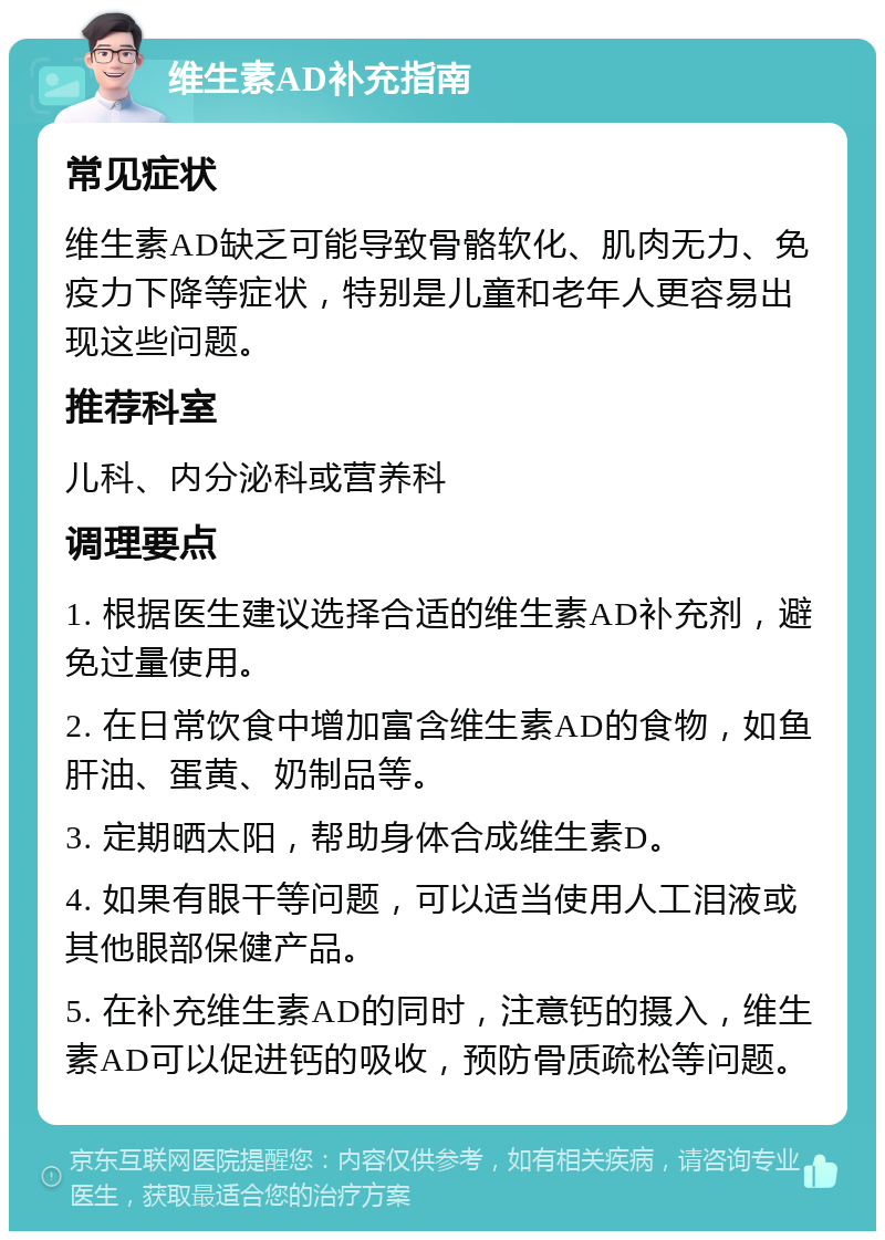 维生素AD补充指南 常见症状 维生素AD缺乏可能导致骨骼软化、肌肉无力、免疫力下降等症状，特别是儿童和老年人更容易出现这些问题。 推荐科室 儿科、内分泌科或营养科 调理要点 1. 根据医生建议选择合适的维生素AD补充剂，避免过量使用。 2. 在日常饮食中增加富含维生素AD的食物，如鱼肝油、蛋黄、奶制品等。 3. 定期晒太阳，帮助身体合成维生素D。 4. 如果有眼干等问题，可以适当使用人工泪液或其他眼部保健产品。 5. 在补充维生素AD的同时，注意钙的摄入，维生素AD可以促进钙的吸收，预防骨质疏松等问题。