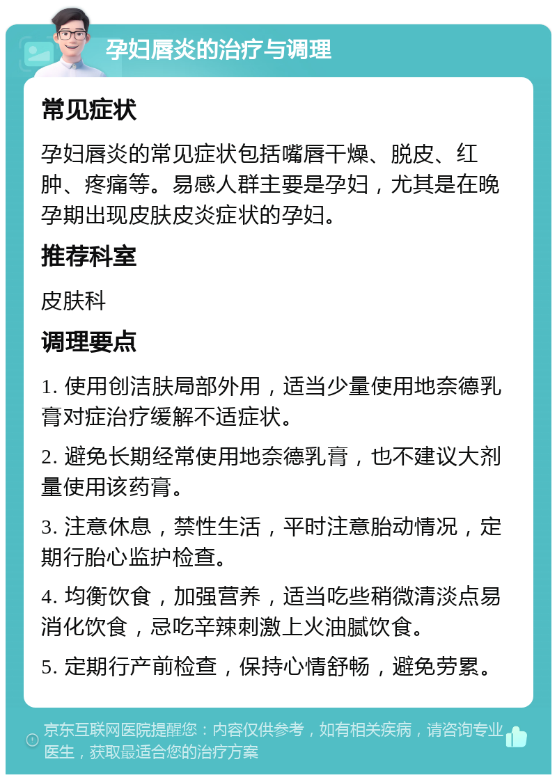 孕妇唇炎的治疗与调理 常见症状 孕妇唇炎的常见症状包括嘴唇干燥、脱皮、红肿、疼痛等。易感人群主要是孕妇，尤其是在晚孕期出现皮肤皮炎症状的孕妇。 推荐科室 皮肤科 调理要点 1. 使用创洁肤局部外用，适当少量使用地奈德乳膏对症治疗缓解不适症状。 2. 避免长期经常使用地奈德乳膏，也不建议大剂量使用该药膏。 3. 注意休息，禁性生活，平时注意胎动情况，定期行胎心监护检查。 4. 均衡饮食，加强营养，适当吃些稍微清淡点易消化饮食，忌吃辛辣刺激上火油腻饮食。 5. 定期行产前检查，保持心情舒畅，避免劳累。