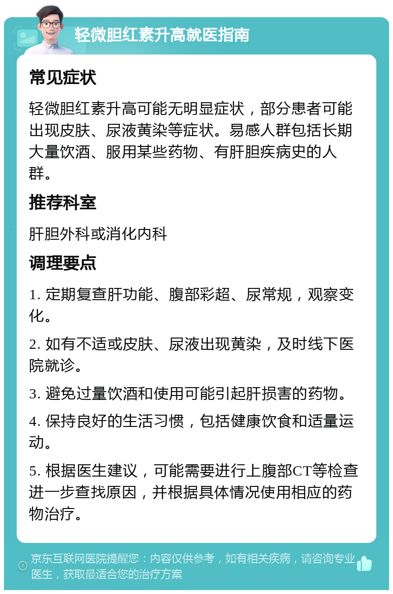 轻微胆红素升高就医指南 常见症状 轻微胆红素升高可能无明显症状，部分患者可能出现皮肤、尿液黄染等症状。易感人群包括长期大量饮酒、服用某些药物、有肝胆疾病史的人群。 推荐科室 肝胆外科或消化内科 调理要点 1. 定期复查肝功能、腹部彩超、尿常规，观察变化。 2. 如有不适或皮肤、尿液出现黄染，及时线下医院就诊。 3. 避免过量饮酒和使用可能引起肝损害的药物。 4. 保持良好的生活习惯，包括健康饮食和适量运动。 5. 根据医生建议，可能需要进行上腹部CT等检查进一步查找原因，并根据具体情况使用相应的药物治疗。