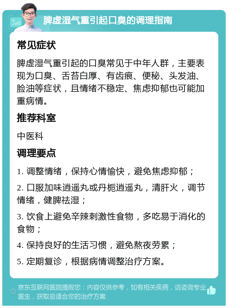 脾虚湿气重引起口臭的调理指南 常见症状 脾虚湿气重引起的口臭常见于中年人群，主要表现为口臭、舌苔白厚、有齿痕、便秘、头发油、脸油等症状，且情绪不稳定、焦虑抑郁也可能加重病情。 推荐科室 中医科 调理要点 1. 调整情绪，保持心情愉快，避免焦虑抑郁； 2. 口服加味逍遥丸或丹栀逍遥丸，清肝火，调节情绪，健脾祛湿； 3. 饮食上避免辛辣刺激性食物，多吃易于消化的食物； 4. 保持良好的生活习惯，避免熬夜劳累； 5. 定期复诊，根据病情调整治疗方案。