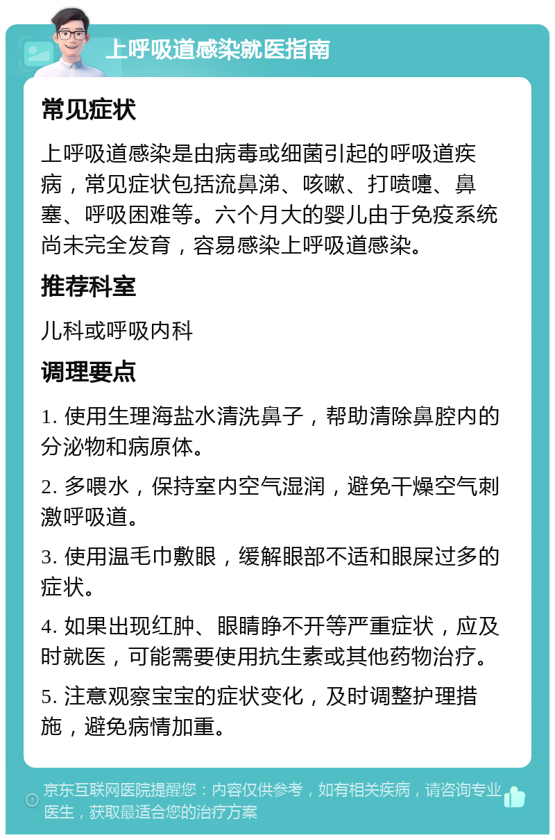 上呼吸道感染就医指南 常见症状 上呼吸道感染是由病毒或细菌引起的呼吸道疾病，常见症状包括流鼻涕、咳嗽、打喷嚏、鼻塞、呼吸困难等。六个月大的婴儿由于免疫系统尚未完全发育，容易感染上呼吸道感染。 推荐科室 儿科或呼吸内科 调理要点 1. 使用生理海盐水清洗鼻子，帮助清除鼻腔内的分泌物和病原体。 2. 多喂水，保持室内空气湿润，避免干燥空气刺激呼吸道。 3. 使用温毛巾敷眼，缓解眼部不适和眼屎过多的症状。 4. 如果出现红肿、眼睛睁不开等严重症状，应及时就医，可能需要使用抗生素或其他药物治疗。 5. 注意观察宝宝的症状变化，及时调整护理措施，避免病情加重。