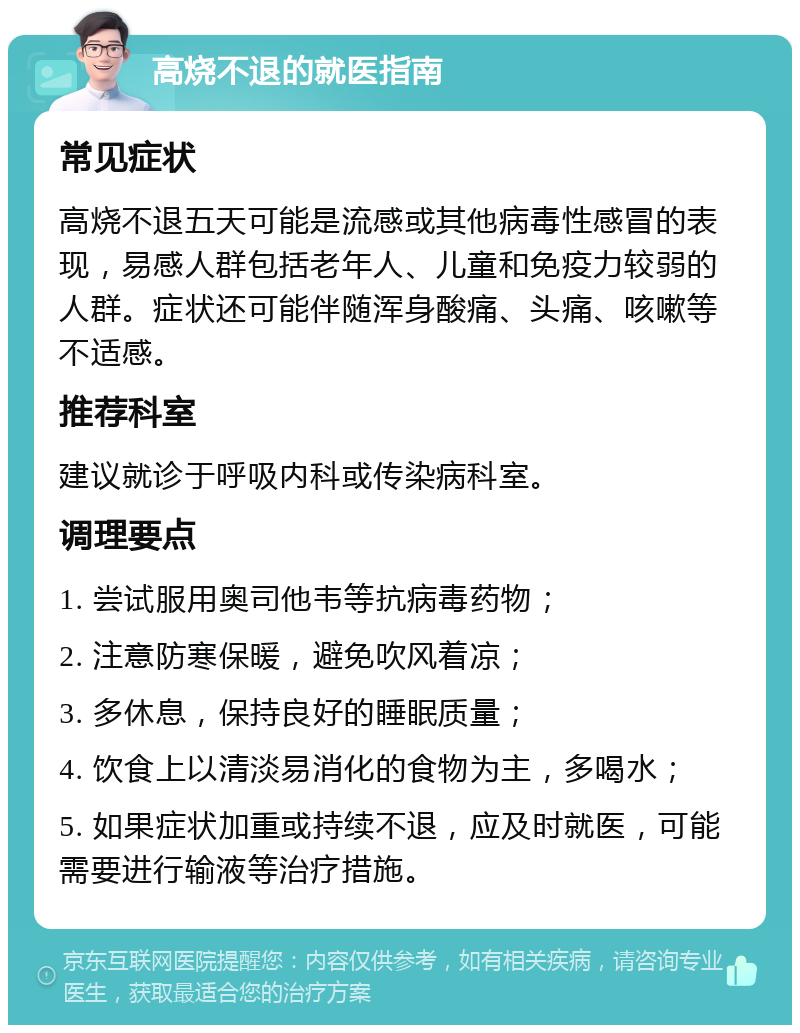 高烧不退的就医指南 常见症状 高烧不退五天可能是流感或其他病毒性感冒的表现，易感人群包括老年人、儿童和免疫力较弱的人群。症状还可能伴随浑身酸痛、头痛、咳嗽等不适感。 推荐科室 建议就诊于呼吸内科或传染病科室。 调理要点 1. 尝试服用奥司他韦等抗病毒药物； 2. 注意防寒保暖，避免吹风着凉； 3. 多休息，保持良好的睡眠质量； 4. 饮食上以清淡易消化的食物为主，多喝水； 5. 如果症状加重或持续不退，应及时就医，可能需要进行输液等治疗措施。