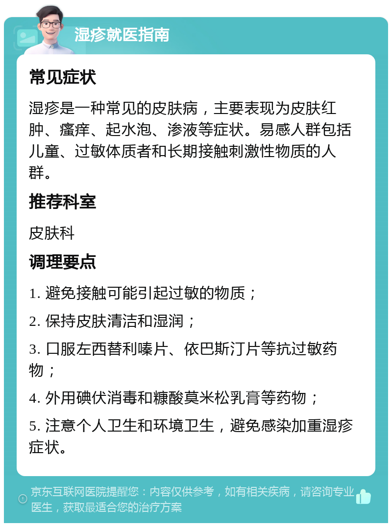 湿疹就医指南 常见症状 湿疹是一种常见的皮肤病，主要表现为皮肤红肿、瘙痒、起水泡、渗液等症状。易感人群包括儿童、过敏体质者和长期接触刺激性物质的人群。 推荐科室 皮肤科 调理要点 1. 避免接触可能引起过敏的物质； 2. 保持皮肤清洁和湿润； 3. 口服左西替利嗪片、依巴斯汀片等抗过敏药物； 4. 外用碘伏消毒和糠酸莫米松乳膏等药物； 5. 注意个人卫生和环境卫生，避免感染加重湿疹症状。