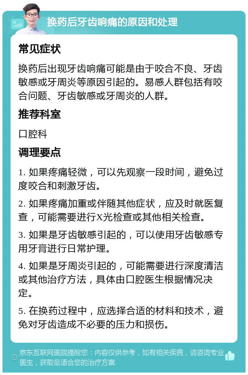 换药后牙齿响痛的原因和处理 常见症状 换药后出现牙齿响痛可能是由于咬合不良、牙齿敏感或牙周炎等原因引起的。易感人群包括有咬合问题、牙齿敏感或牙周炎的人群。 推荐科室 口腔科 调理要点 1. 如果疼痛轻微，可以先观察一段时间，避免过度咬合和刺激牙齿。 2. 如果疼痛加重或伴随其他症状，应及时就医复查，可能需要进行X光检查或其他相关检查。 3. 如果是牙齿敏感引起的，可以使用牙齿敏感专用牙膏进行日常护理。 4. 如果是牙周炎引起的，可能需要进行深度清洁或其他治疗方法，具体由口腔医生根据情况决定。 5. 在换药过程中，应选择合适的材料和技术，避免对牙齿造成不必要的压力和损伤。