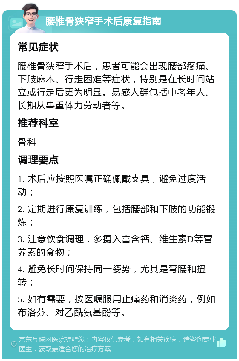 腰椎骨狭窄手术后康复指南 常见症状 腰椎骨狭窄手术后，患者可能会出现腰部疼痛、下肢麻木、行走困难等症状，特别是在长时间站立或行走后更为明显。易感人群包括中老年人、长期从事重体力劳动者等。 推荐科室 骨科 调理要点 1. 术后应按照医嘱正确佩戴支具，避免过度活动； 2. 定期进行康复训练，包括腰部和下肢的功能锻炼； 3. 注意饮食调理，多摄入富含钙、维生素D等营养素的食物； 4. 避免长时间保持同一姿势，尤其是弯腰和扭转； 5. 如有需要，按医嘱服用止痛药和消炎药，例如布洛芬、对乙酰氨基酚等。