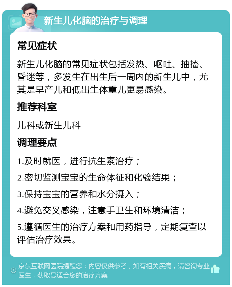 新生儿化脑的治疗与调理 常见症状 新生儿化脑的常见症状包括发热、呕吐、抽搐、昏迷等，多发生在出生后一周内的新生儿中，尤其是早产儿和低出生体重儿更易感染。 推荐科室 儿科或新生儿科 调理要点 1.及时就医，进行抗生素治疗； 2.密切监测宝宝的生命体征和化验结果； 3.保持宝宝的营养和水分摄入； 4.避免交叉感染，注意手卫生和环境清洁； 5.遵循医生的治疗方案和用药指导，定期复查以评估治疗效果。