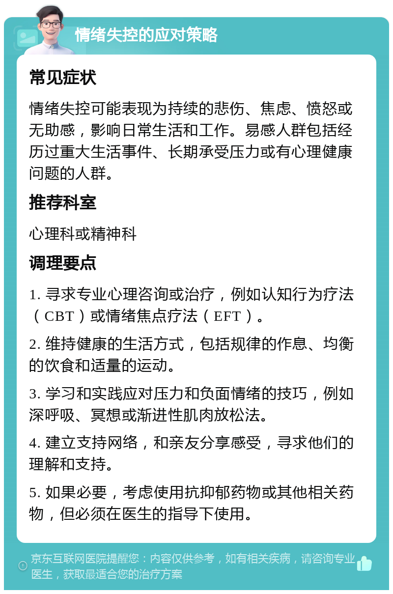 情绪失控的应对策略 常见症状 情绪失控可能表现为持续的悲伤、焦虑、愤怒或无助感，影响日常生活和工作。易感人群包括经历过重大生活事件、长期承受压力或有心理健康问题的人群。 推荐科室 心理科或精神科 调理要点 1. 寻求专业心理咨询或治疗，例如认知行为疗法（CBT）或情绪焦点疗法（EFT）。 2. 维持健康的生活方式，包括规律的作息、均衡的饮食和适量的运动。 3. 学习和实践应对压力和负面情绪的技巧，例如深呼吸、冥想或渐进性肌肉放松法。 4. 建立支持网络，和亲友分享感受，寻求他们的理解和支持。 5. 如果必要，考虑使用抗抑郁药物或其他相关药物，但必须在医生的指导下使用。