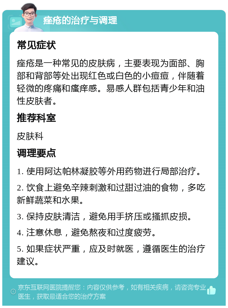 痤疮的治疗与调理 常见症状 痤疮是一种常见的皮肤病，主要表现为面部、胸部和背部等处出现红色或白色的小痘痘，伴随着轻微的疼痛和瘙痒感。易感人群包括青少年和油性皮肤者。 推荐科室 皮肤科 调理要点 1. 使用阿达帕林凝胶等外用药物进行局部治疗。 2. 饮食上避免辛辣刺激和过甜过油的食物，多吃新鲜蔬菜和水果。 3. 保持皮肤清洁，避免用手挤压或搔抓皮损。 4. 注意休息，避免熬夜和过度疲劳。 5. 如果症状严重，应及时就医，遵循医生的治疗建议。