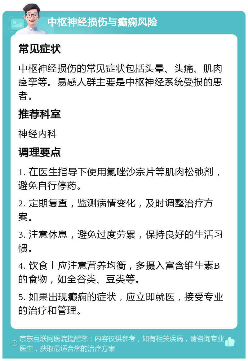 中枢神经损伤与癫痫风险 常见症状 中枢神经损伤的常见症状包括头晕、头痛、肌肉痉挛等。易感人群主要是中枢神经系统受损的患者。 推荐科室 神经内科 调理要点 1. 在医生指导下使用氯唑沙宗片等肌肉松弛剂，避免自行停药。 2. 定期复查，监测病情变化，及时调整治疗方案。 3. 注意休息，避免过度劳累，保持良好的生活习惯。 4. 饮食上应注意营养均衡，多摄入富含维生素B的食物，如全谷类、豆类等。 5. 如果出现癫痫的症状，应立即就医，接受专业的治疗和管理。