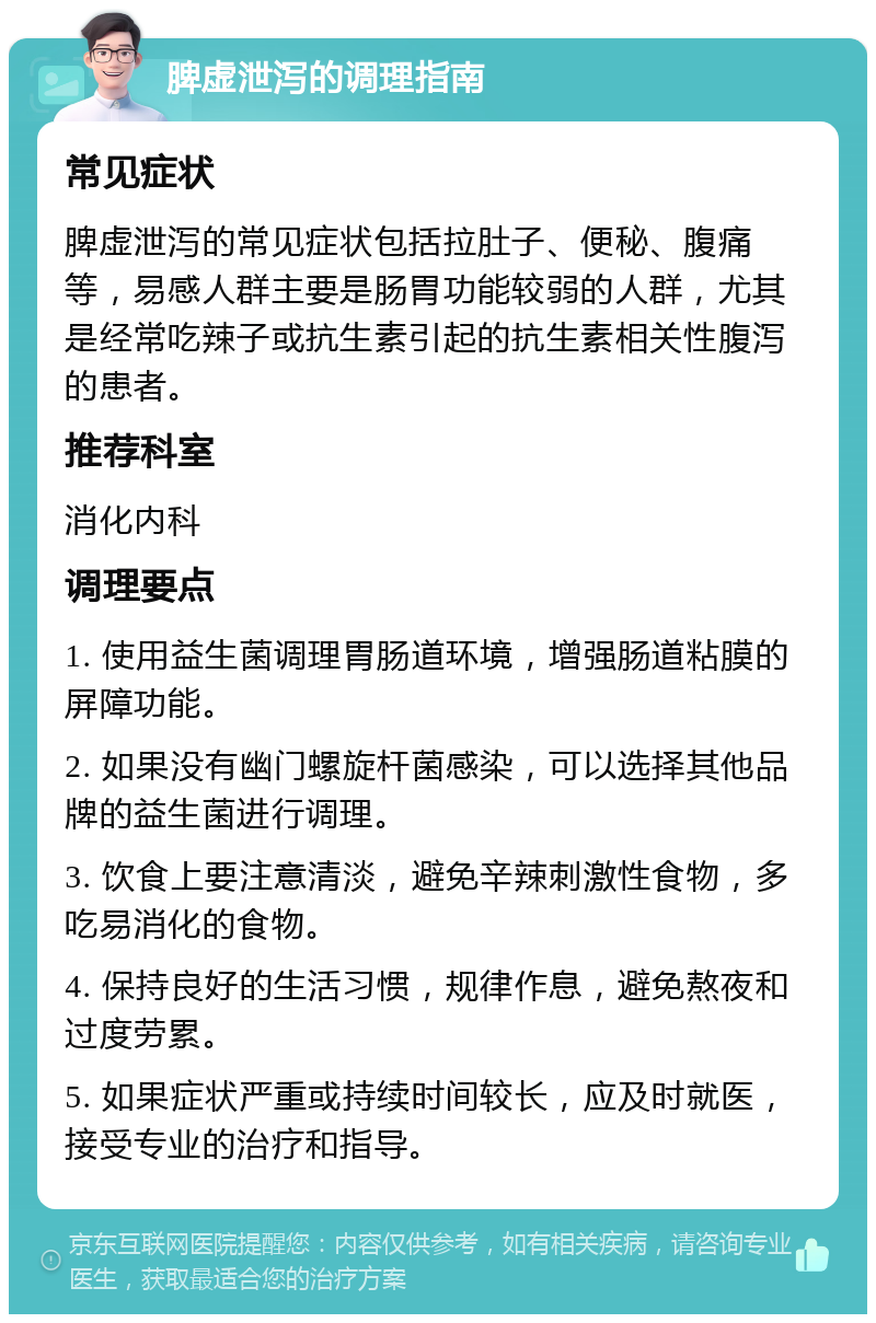 脾虚泄泻的调理指南 常见症状 脾虚泄泻的常见症状包括拉肚子、便秘、腹痛等，易感人群主要是肠胃功能较弱的人群，尤其是经常吃辣子或抗生素引起的抗生素相关性腹泻的患者。 推荐科室 消化内科 调理要点 1. 使用益生菌调理胃肠道环境，增强肠道粘膜的屏障功能。 2. 如果没有幽门螺旋杆菌感染，可以选择其他品牌的益生菌进行调理。 3. 饮食上要注意清淡，避免辛辣刺激性食物，多吃易消化的食物。 4. 保持良好的生活习惯，规律作息，避免熬夜和过度劳累。 5. 如果症状严重或持续时间较长，应及时就医，接受专业的治疗和指导。