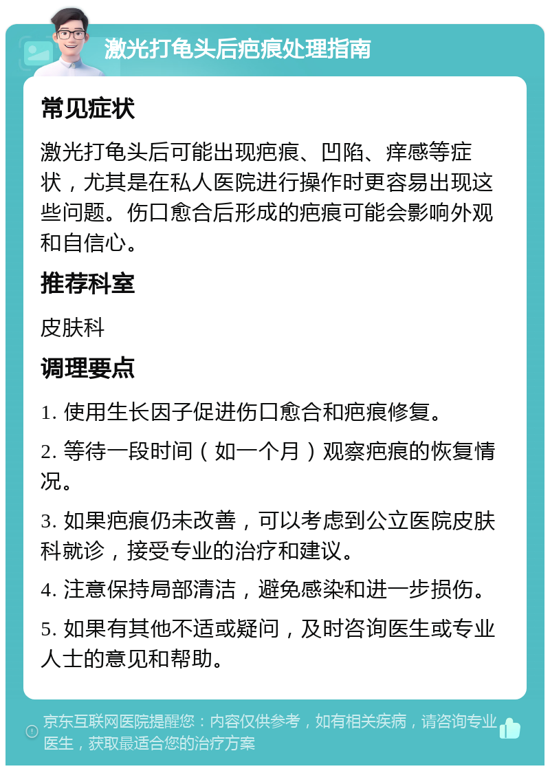 激光打龟头后疤痕处理指南 常见症状 激光打龟头后可能出现疤痕、凹陷、痒感等症状，尤其是在私人医院进行操作时更容易出现这些问题。伤口愈合后形成的疤痕可能会影响外观和自信心。 推荐科室 皮肤科 调理要点 1. 使用生长因子促进伤口愈合和疤痕修复。 2. 等待一段时间（如一个月）观察疤痕的恢复情况。 3. 如果疤痕仍未改善，可以考虑到公立医院皮肤科就诊，接受专业的治疗和建议。 4. 注意保持局部清洁，避免感染和进一步损伤。 5. 如果有其他不适或疑问，及时咨询医生或专业人士的意见和帮助。