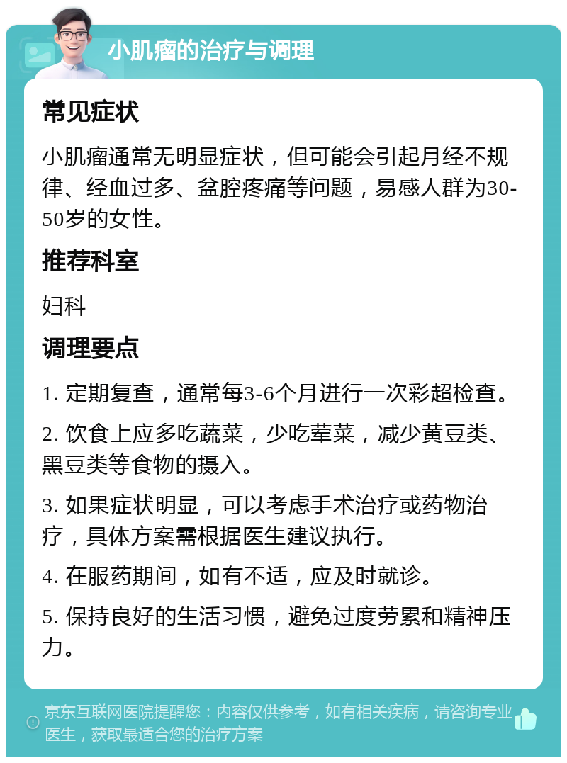 小肌瘤的治疗与调理 常见症状 小肌瘤通常无明显症状，但可能会引起月经不规律、经血过多、盆腔疼痛等问题，易感人群为30-50岁的女性。 推荐科室 妇科 调理要点 1. 定期复查，通常每3-6个月进行一次彩超检查。 2. 饮食上应多吃蔬菜，少吃荤菜，减少黄豆类、黑豆类等食物的摄入。 3. 如果症状明显，可以考虑手术治疗或药物治疗，具体方案需根据医生建议执行。 4. 在服药期间，如有不适，应及时就诊。 5. 保持良好的生活习惯，避免过度劳累和精神压力。