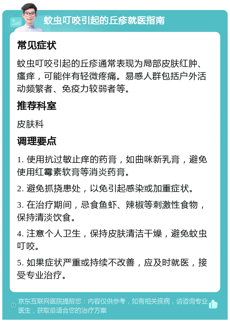 蚊虫叮咬引起的丘疹就医指南 常见症状 蚊虫叮咬引起的丘疹通常表现为局部皮肤红肿、瘙痒，可能伴有轻微疼痛。易感人群包括户外活动频繁者、免疫力较弱者等。 推荐科室 皮肤科 调理要点 1. 使用抗过敏止痒的药膏，如曲咪新乳膏，避免使用红霉素软膏等消炎药膏。 2. 避免抓挠患处，以免引起感染或加重症状。 3. 在治疗期间，忌食鱼虾、辣椒等刺激性食物，保持清淡饮食。 4. 注意个人卫生，保持皮肤清洁干燥，避免蚊虫叮咬。 5. 如果症状严重或持续不改善，应及时就医，接受专业治疗。