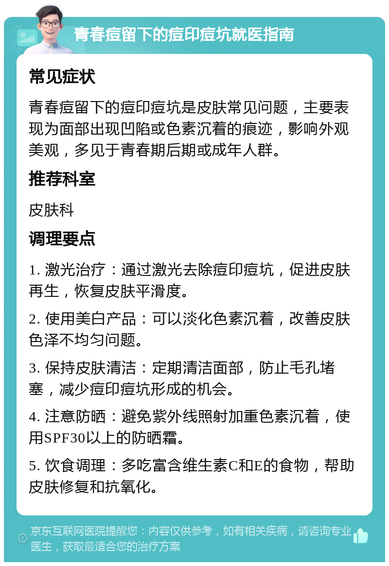 青春痘留下的痘印痘坑就医指南 常见症状 青春痘留下的痘印痘坑是皮肤常见问题，主要表现为面部出现凹陷或色素沉着的痕迹，影响外观美观，多见于青春期后期或成年人群。 推荐科室 皮肤科 调理要点 1. 激光治疗：通过激光去除痘印痘坑，促进皮肤再生，恢复皮肤平滑度。 2. 使用美白产品：可以淡化色素沉着，改善皮肤色泽不均匀问题。 3. 保持皮肤清洁：定期清洁面部，防止毛孔堵塞，减少痘印痘坑形成的机会。 4. 注意防晒：避免紫外线照射加重色素沉着，使用SPF30以上的防晒霜。 5. 饮食调理：多吃富含维生素C和E的食物，帮助皮肤修复和抗氧化。