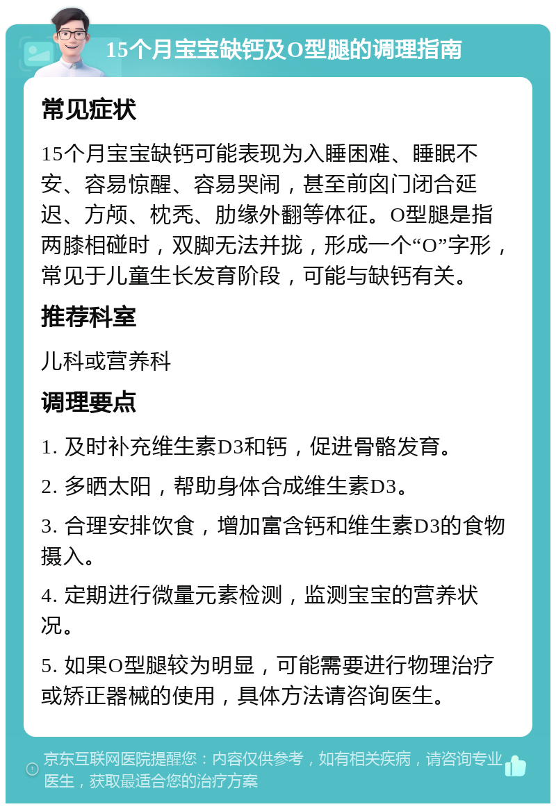 15个月宝宝缺钙及O型腿的调理指南 常见症状 15个月宝宝缺钙可能表现为入睡困难、睡眠不安、容易惊醒、容易哭闹，甚至前囟门闭合延迟、方颅、枕秃、肋缘外翻等体征。O型腿是指两膝相碰时，双脚无法并拢，形成一个“O”字形，常见于儿童生长发育阶段，可能与缺钙有关。 推荐科室 儿科或营养科 调理要点 1. 及时补充维生素D3和钙，促进骨骼发育。 2. 多晒太阳，帮助身体合成维生素D3。 3. 合理安排饮食，增加富含钙和维生素D3的食物摄入。 4. 定期进行微量元素检测，监测宝宝的营养状况。 5. 如果O型腿较为明显，可能需要进行物理治疗或矫正器械的使用，具体方法请咨询医生。