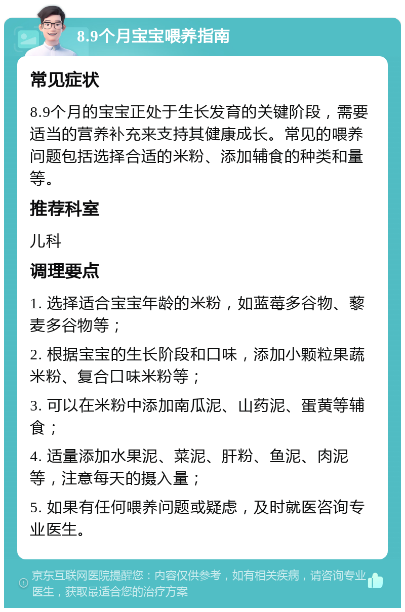 8.9个月宝宝喂养指南 常见症状 8.9个月的宝宝正处于生长发育的关键阶段，需要适当的营养补充来支持其健康成长。常见的喂养问题包括选择合适的米粉、添加辅食的种类和量等。 推荐科室 儿科 调理要点 1. 选择适合宝宝年龄的米粉，如蓝莓多谷物、藜麦多谷物等； 2. 根据宝宝的生长阶段和口味，添加小颗粒果蔬米粉、复合口味米粉等； 3. 可以在米粉中添加南瓜泥、山药泥、蛋黄等辅食； 4. 适量添加水果泥、菜泥、肝粉、鱼泥、肉泥等，注意每天的摄入量； 5. 如果有任何喂养问题或疑虑，及时就医咨询专业医生。