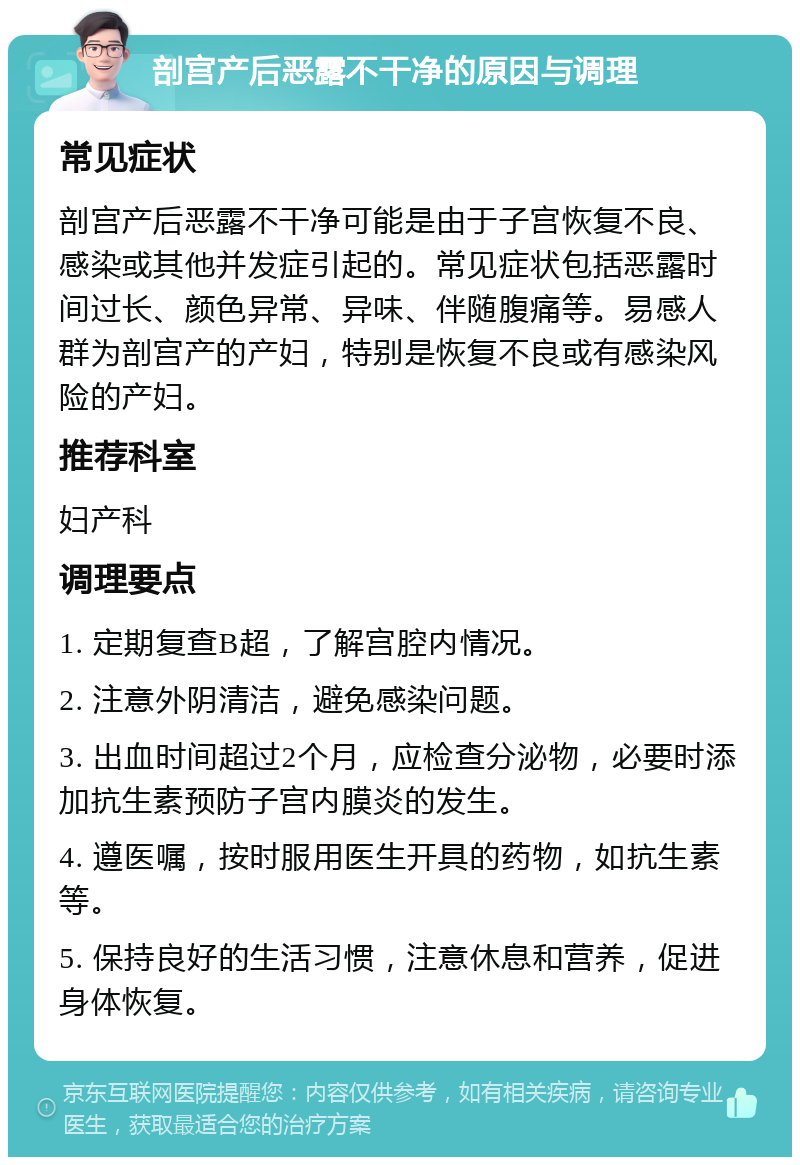 剖宫产后恶露不干净的原因与调理 常见症状 剖宫产后恶露不干净可能是由于子宫恢复不良、感染或其他并发症引起的。常见症状包括恶露时间过长、颜色异常、异味、伴随腹痛等。易感人群为剖宫产的产妇，特别是恢复不良或有感染风险的产妇。 推荐科室 妇产科 调理要点 1. 定期复查B超，了解宫腔内情况。 2. 注意外阴清洁，避免感染问题。 3. 出血时间超过2个月，应检查分泌物，必要时添加抗生素预防子宫内膜炎的发生。 4. 遵医嘱，按时服用医生开具的药物，如抗生素等。 5. 保持良好的生活习惯，注意休息和营养，促进身体恢复。