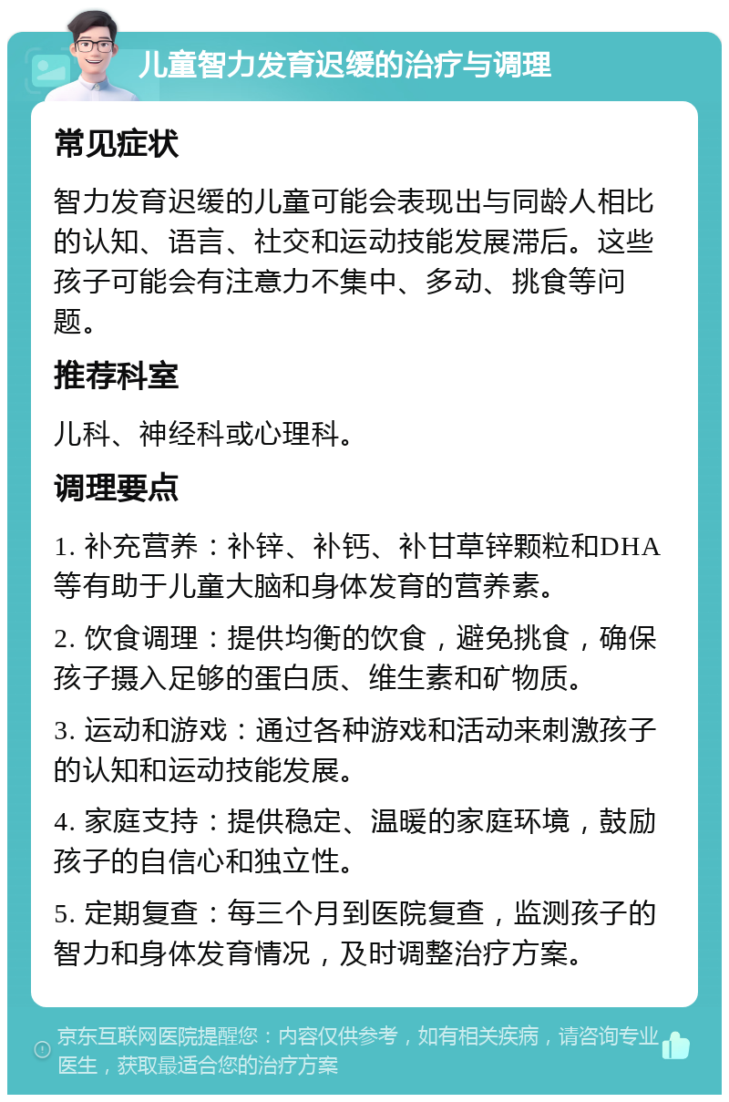 儿童智力发育迟缓的治疗与调理 常见症状 智力发育迟缓的儿童可能会表现出与同龄人相比的认知、语言、社交和运动技能发展滞后。这些孩子可能会有注意力不集中、多动、挑食等问题。 推荐科室 儿科、神经科或心理科。 调理要点 1. 补充营养：补锌、补钙、补甘草锌颗粒和DHA等有助于儿童大脑和身体发育的营养素。 2. 饮食调理：提供均衡的饮食，避免挑食，确保孩子摄入足够的蛋白质、维生素和矿物质。 3. 运动和游戏：通过各种游戏和活动来刺激孩子的认知和运动技能发展。 4. 家庭支持：提供稳定、温暖的家庭环境，鼓励孩子的自信心和独立性。 5. 定期复查：每三个月到医院复查，监测孩子的智力和身体发育情况，及时调整治疗方案。