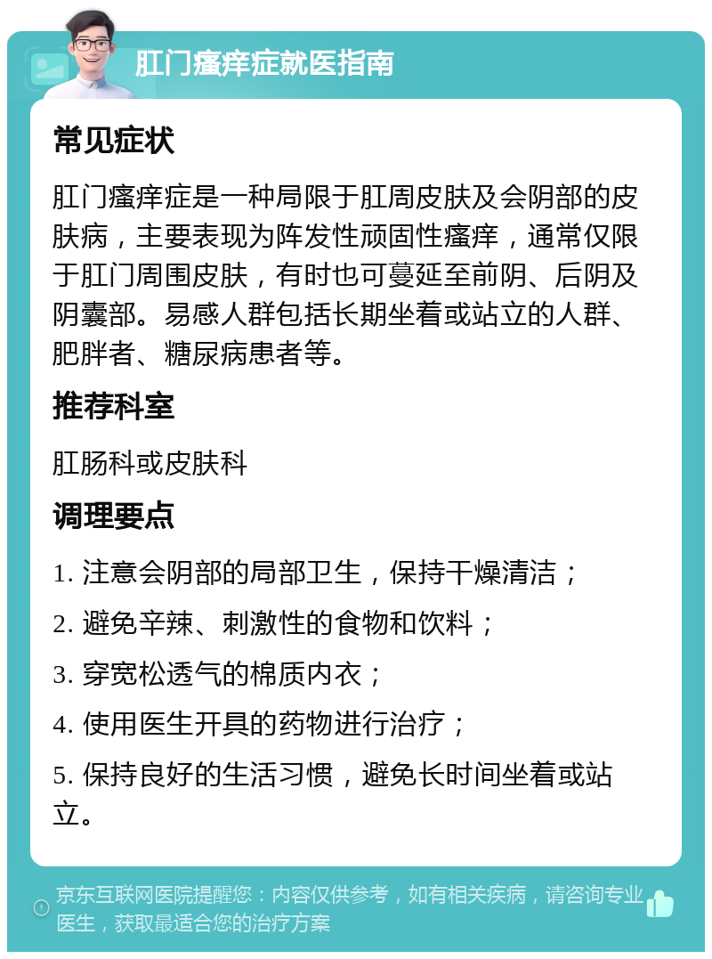 肛门瘙痒症就医指南 常见症状 肛门瘙痒症是一种局限于肛周皮肤及会阴部的皮肤病，主要表现为阵发性顽固性瘙痒，通常仅限于肛门周围皮肤，有时也可蔓延至前阴、后阴及阴囊部。易感人群包括长期坐着或站立的人群、肥胖者、糖尿病患者等。 推荐科室 肛肠科或皮肤科 调理要点 1. 注意会阴部的局部卫生，保持干燥清洁； 2. 避免辛辣、刺激性的食物和饮料； 3. 穿宽松透气的棉质内衣； 4. 使用医生开具的药物进行治疗； 5. 保持良好的生活习惯，避免长时间坐着或站立。