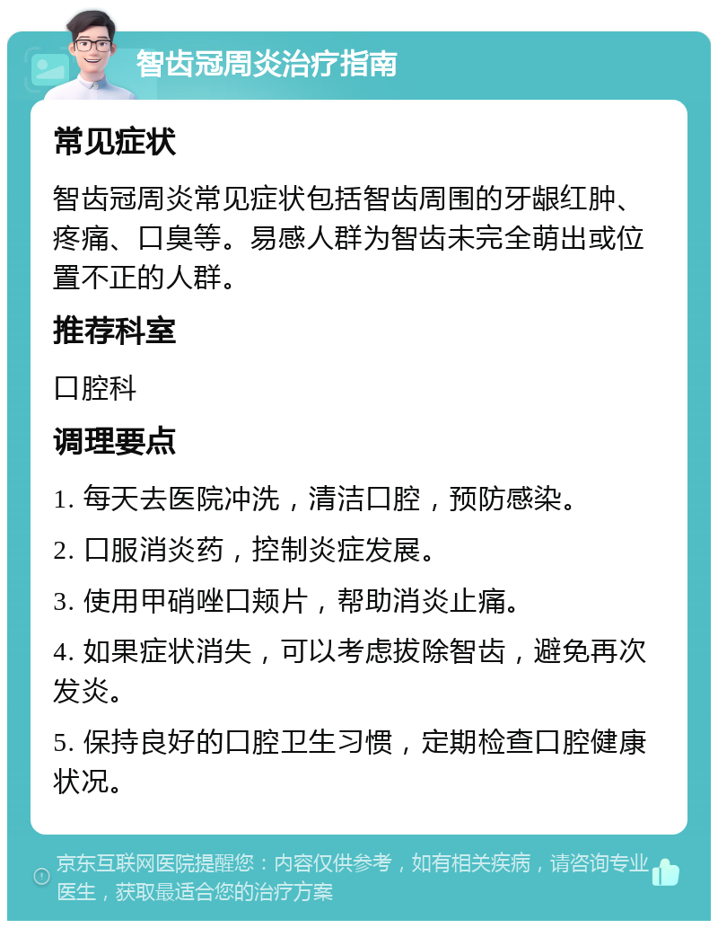 智齿冠周炎治疗指南 常见症状 智齿冠周炎常见症状包括智齿周围的牙龈红肿、疼痛、口臭等。易感人群为智齿未完全萌出或位置不正的人群。 推荐科室 口腔科 调理要点 1. 每天去医院冲洗，清洁口腔，预防感染。 2. 口服消炎药，控制炎症发展。 3. 使用甲硝唑口颊片，帮助消炎止痛。 4. 如果症状消失，可以考虑拔除智齿，避免再次发炎。 5. 保持良好的口腔卫生习惯，定期检查口腔健康状况。