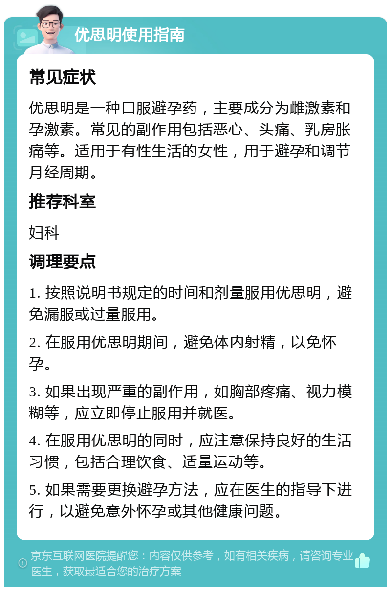 优思明使用指南 常见症状 优思明是一种口服避孕药，主要成分为雌激素和孕激素。常见的副作用包括恶心、头痛、乳房胀痛等。适用于有性生活的女性，用于避孕和调节月经周期。 推荐科室 妇科 调理要点 1. 按照说明书规定的时间和剂量服用优思明，避免漏服或过量服用。 2. 在服用优思明期间，避免体内射精，以免怀孕。 3. 如果出现严重的副作用，如胸部疼痛、视力模糊等，应立即停止服用并就医。 4. 在服用优思明的同时，应注意保持良好的生活习惯，包括合理饮食、适量运动等。 5. 如果需要更换避孕方法，应在医生的指导下进行，以避免意外怀孕或其他健康问题。