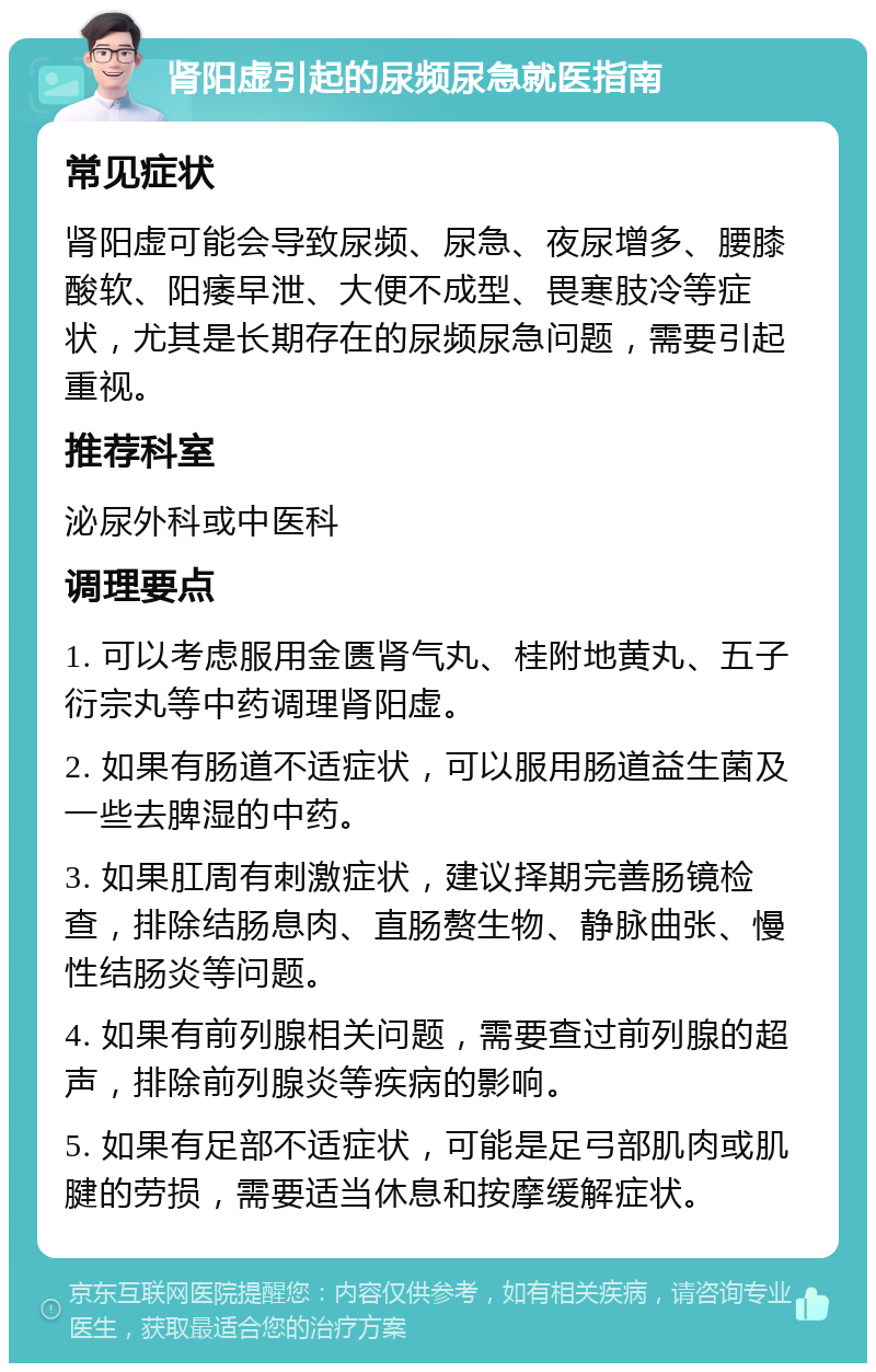 肾阳虚引起的尿频尿急就医指南 常见症状 肾阳虚可能会导致尿频、尿急、夜尿增多、腰膝酸软、阳痿早泄、大便不成型、畏寒肢冷等症状，尤其是长期存在的尿频尿急问题，需要引起重视。 推荐科室 泌尿外科或中医科 调理要点 1. 可以考虑服用金匮肾气丸、桂附地黄丸、五子衍宗丸等中药调理肾阳虚。 2. 如果有肠道不适症状，可以服用肠道益生菌及一些去脾湿的中药。 3. 如果肛周有刺激症状，建议择期完善肠镜检查，排除结肠息肉、直肠赘生物、静脉曲张、慢性结肠炎等问题。 4. 如果有前列腺相关问题，需要查过前列腺的超声，排除前列腺炎等疾病的影响。 5. 如果有足部不适症状，可能是足弓部肌肉或肌腱的劳损，需要适当休息和按摩缓解症状。