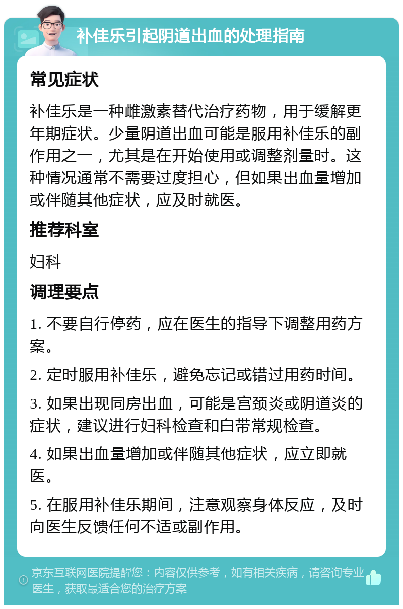 补佳乐引起阴道出血的处理指南 常见症状 补佳乐是一种雌激素替代治疗药物，用于缓解更年期症状。少量阴道出血可能是服用补佳乐的副作用之一，尤其是在开始使用或调整剂量时。这种情况通常不需要过度担心，但如果出血量增加或伴随其他症状，应及时就医。 推荐科室 妇科 调理要点 1. 不要自行停药，应在医生的指导下调整用药方案。 2. 定时服用补佳乐，避免忘记或错过用药时间。 3. 如果出现同房出血，可能是宫颈炎或阴道炎的症状，建议进行妇科检查和白带常规检查。 4. 如果出血量增加或伴随其他症状，应立即就医。 5. 在服用补佳乐期间，注意观察身体反应，及时向医生反馈任何不适或副作用。