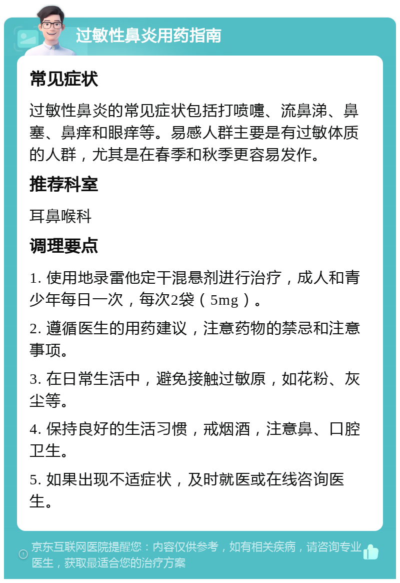 过敏性鼻炎用药指南 常见症状 过敏性鼻炎的常见症状包括打喷嚏、流鼻涕、鼻塞、鼻痒和眼痒等。易感人群主要是有过敏体质的人群，尤其是在春季和秋季更容易发作。 推荐科室 耳鼻喉科 调理要点 1. 使用地录雷他定干混悬剂进行治疗，成人和青少年每日一次，每次2袋（5mg）。 2. 遵循医生的用药建议，注意药物的禁忌和注意事项。 3. 在日常生活中，避免接触过敏原，如花粉、灰尘等。 4. 保持良好的生活习惯，戒烟酒，注意鼻、口腔卫生。 5. 如果出现不适症状，及时就医或在线咨询医生。