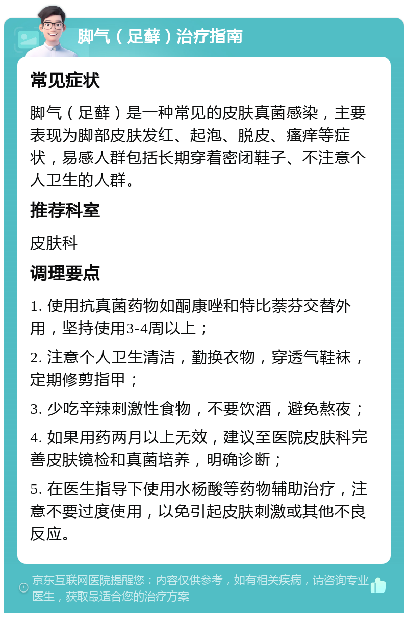 脚气（足藓）治疗指南 常见症状 脚气（足藓）是一种常见的皮肤真菌感染，主要表现为脚部皮肤发红、起泡、脱皮、瘙痒等症状，易感人群包括长期穿着密闭鞋子、不注意个人卫生的人群。 推荐科室 皮肤科 调理要点 1. 使用抗真菌药物如酮康唑和特比萘芬交替外用，坚持使用3-4周以上； 2. 注意个人卫生清洁，勤换衣物，穿透气鞋袜，定期修剪指甲； 3. 少吃辛辣刺激性食物，不要饮酒，避免熬夜； 4. 如果用药两月以上无效，建议至医院皮肤科完善皮肤镜检和真菌培养，明确诊断； 5. 在医生指导下使用水杨酸等药物辅助治疗，注意不要过度使用，以免引起皮肤刺激或其他不良反应。