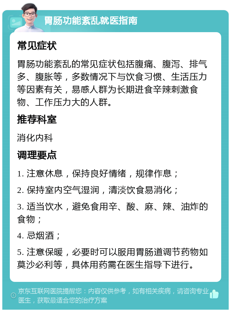 胃肠功能紊乱就医指南 常见症状 胃肠功能紊乱的常见症状包括腹痛、腹泻、排气多、腹胀等，多数情况下与饮食习惯、生活压力等因素有关，易感人群为长期进食辛辣刺激食物、工作压力大的人群。 推荐科室 消化内科 调理要点 1. 注意休息，保持良好情绪，规律作息； 2. 保持室内空气湿润，清淡饮食易消化； 3. 适当饮水，避免食用辛、酸、麻、辣、油炸的食物； 4. 忌烟酒； 5. 注意保暖，必要时可以服用胃肠道调节药物如莫沙必利等，具体用药需在医生指导下进行。