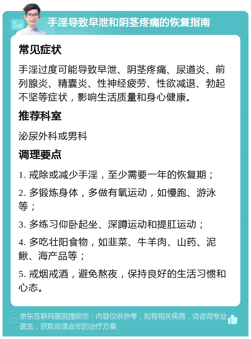 手淫导致早泄和阴茎疼痛的恢复指南 常见症状 手淫过度可能导致早泄、阴茎疼痛、尿道炎、前列腺炎、精囊炎、性神经疲劳、性欲减退、勃起不坚等症状，影响生活质量和身心健康。 推荐科室 泌尿外科或男科 调理要点 1. 戒除或减少手淫，至少需要一年的恢复期； 2. 多锻炼身体，多做有氧运动，如慢跑、游泳等； 3. 多练习仰卧起坐、深蹲运动和提肛运动； 4. 多吃壮阳食物，如韭菜、牛羊肉、山药、泥鳅、海产品等； 5. 戒烟戒酒，避免熬夜，保持良好的生活习惯和心态。