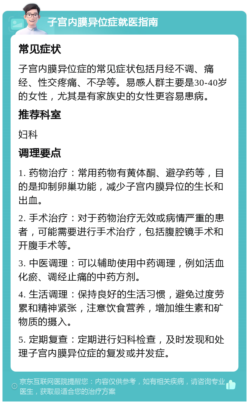 子宫内膜异位症就医指南 常见症状 子宫内膜异位症的常见症状包括月经不调、痛经、性交疼痛、不孕等。易感人群主要是30-40岁的女性，尤其是有家族史的女性更容易患病。 推荐科室 妇科 调理要点 1. 药物治疗：常用药物有黄体酮、避孕药等，目的是抑制卵巢功能，减少子宫内膜异位的生长和出血。 2. 手术治疗：对于药物治疗无效或病情严重的患者，可能需要进行手术治疗，包括腹腔镜手术和开腹手术等。 3. 中医调理：可以辅助使用中药调理，例如活血化瘀、调经止痛的中药方剂。 4. 生活调理：保持良好的生活习惯，避免过度劳累和精神紧张，注意饮食营养，增加维生素和矿物质的摄入。 5. 定期复查：定期进行妇科检查，及时发现和处理子宫内膜异位症的复发或并发症。