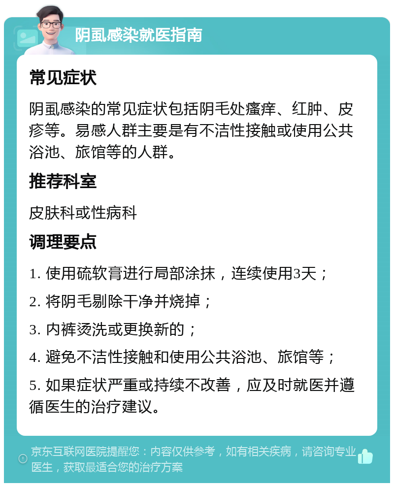 阴虱感染就医指南 常见症状 阴虱感染的常见症状包括阴毛处瘙痒、红肿、皮疹等。易感人群主要是有不洁性接触或使用公共浴池、旅馆等的人群。 推荐科室 皮肤科或性病科 调理要点 1. 使用硫软膏进行局部涂抹，连续使用3天； 2. 将阴毛剔除干净并烧掉； 3. 内裤烫洗或更换新的； 4. 避免不洁性接触和使用公共浴池、旅馆等； 5. 如果症状严重或持续不改善，应及时就医并遵循医生的治疗建议。