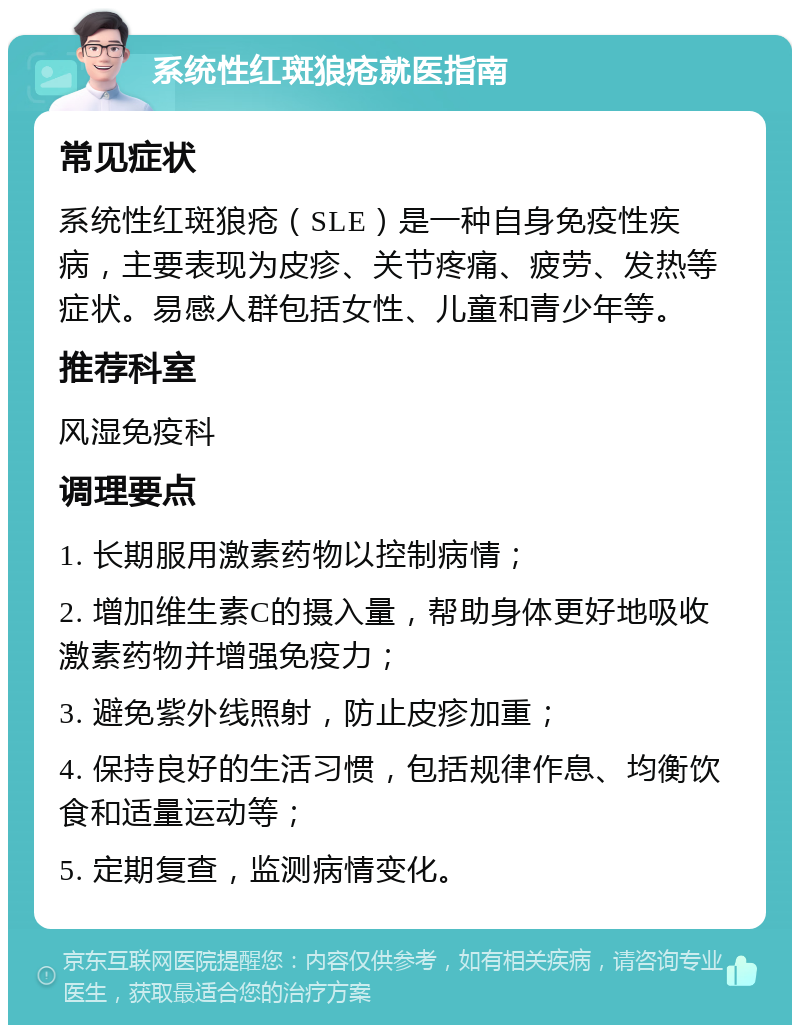 系统性红斑狼疮就医指南 常见症状 系统性红斑狼疮（SLE）是一种自身免疫性疾病，主要表现为皮疹、关节疼痛、疲劳、发热等症状。易感人群包括女性、儿童和青少年等。 推荐科室 风湿免疫科 调理要点 1. 长期服用激素药物以控制病情； 2. 增加维生素C的摄入量，帮助身体更好地吸收激素药物并增强免疫力； 3. 避免紫外线照射，防止皮疹加重； 4. 保持良好的生活习惯，包括规律作息、均衡饮食和适量运动等； 5. 定期复查，监测病情变化。