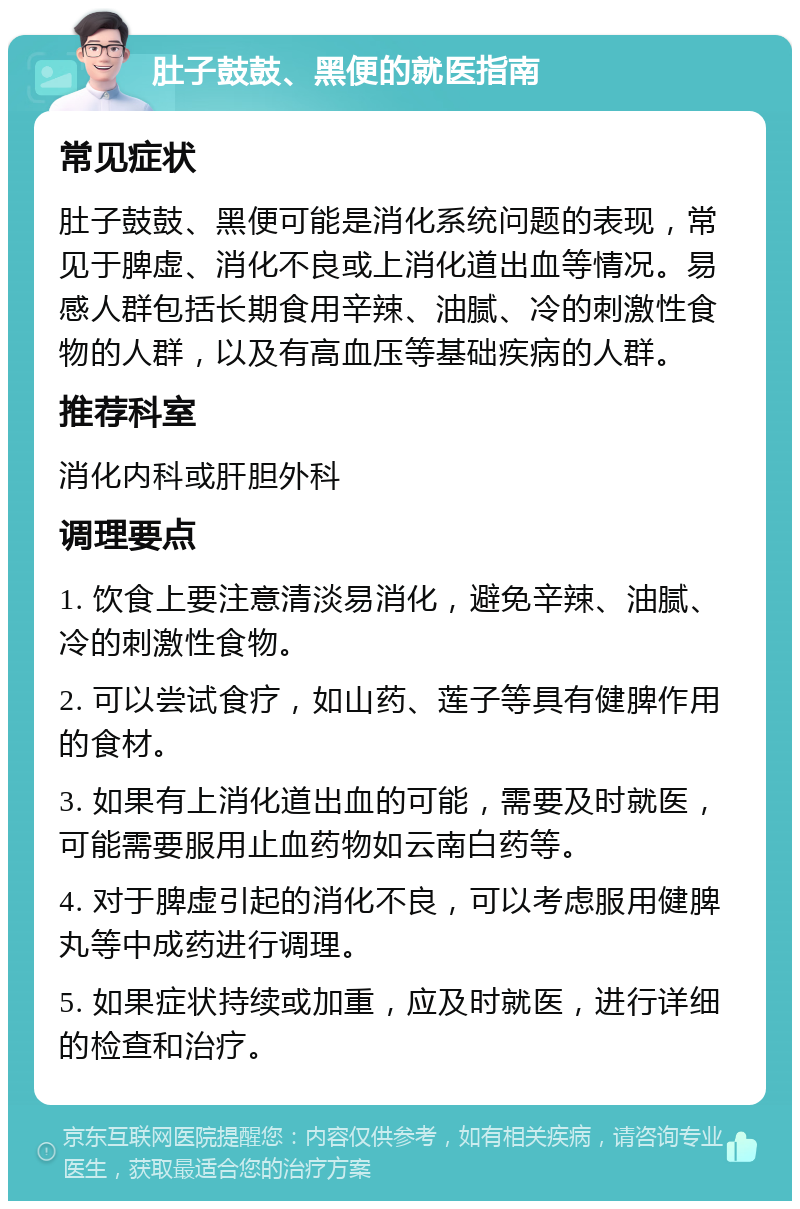 肚子鼓鼓、黑便的就医指南 常见症状 肚子鼓鼓、黑便可能是消化系统问题的表现，常见于脾虚、消化不良或上消化道出血等情况。易感人群包括长期食用辛辣、油腻、冷的刺激性食物的人群，以及有高血压等基础疾病的人群。 推荐科室 消化内科或肝胆外科 调理要点 1. 饮食上要注意清淡易消化，避免辛辣、油腻、冷的刺激性食物。 2. 可以尝试食疗，如山药、莲子等具有健脾作用的食材。 3. 如果有上消化道出血的可能，需要及时就医，可能需要服用止血药物如云南白药等。 4. 对于脾虚引起的消化不良，可以考虑服用健脾丸等中成药进行调理。 5. 如果症状持续或加重，应及时就医，进行详细的检查和治疗。