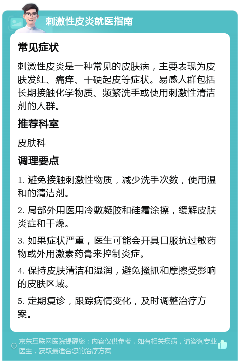 刺激性皮炎就医指南 常见症状 刺激性皮炎是一种常见的皮肤病，主要表现为皮肤发红、痛痒、干硬起皮等症状。易感人群包括长期接触化学物质、频繁洗手或使用刺激性清洁剂的人群。 推荐科室 皮肤科 调理要点 1. 避免接触刺激性物质，减少洗手次数，使用温和的清洁剂。 2. 局部外用医用冷敷凝胶和硅霜涂擦，缓解皮肤炎症和干燥。 3. 如果症状严重，医生可能会开具口服抗过敏药物或外用激素药膏来控制炎症。 4. 保持皮肤清洁和湿润，避免搔抓和摩擦受影响的皮肤区域。 5. 定期复诊，跟踪病情变化，及时调整治疗方案。