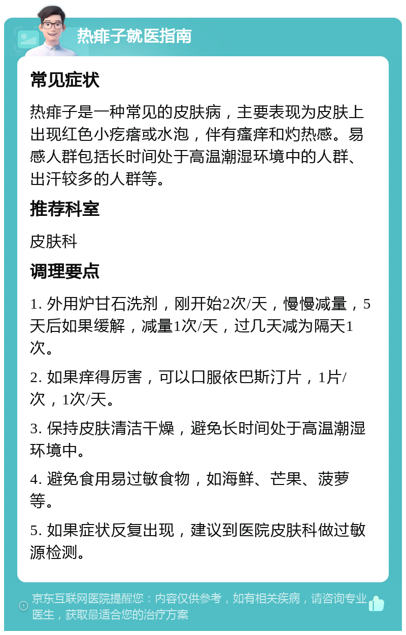 热痱子就医指南 常见症状 热痱子是一种常见的皮肤病，主要表现为皮肤上出现红色小疙瘩或水泡，伴有瘙痒和灼热感。易感人群包括长时间处于高温潮湿环境中的人群、出汗较多的人群等。 推荐科室 皮肤科 调理要点 1. 外用炉甘石洗剂，刚开始2次/天，慢慢减量，5天后如果缓解，减量1次/天，过几天减为隔天1次。 2. 如果痒得厉害，可以口服依巴斯汀片，1片/次，1次/天。 3. 保持皮肤清洁干燥，避免长时间处于高温潮湿环境中。 4. 避免食用易过敏食物，如海鲜、芒果、菠萝等。 5. 如果症状反复出现，建议到医院皮肤科做过敏源检测。